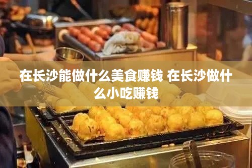 在长沙能做什么美食赚钱 在长沙做什么小吃赚钱