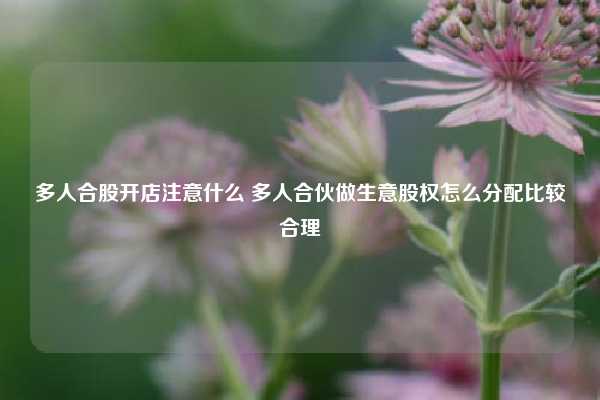 多人合股开店注意什么 多人合伙做生意股权怎么分配比较合理