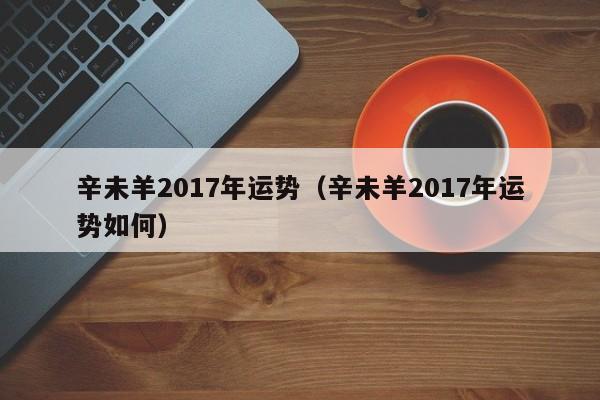 辛未羊2017年运势（辛未羊2017年运势如何）