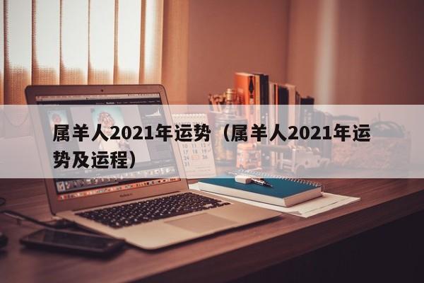 属羊人2021年运势（属羊人2021年运势及运程）