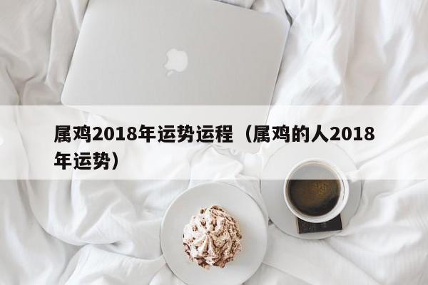 属鸡2018年运势运程（属鸡的人2018年运势）