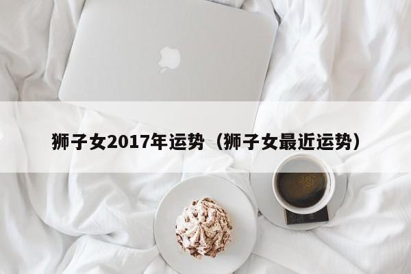 狮子女2017年运势（狮子女最近运势）