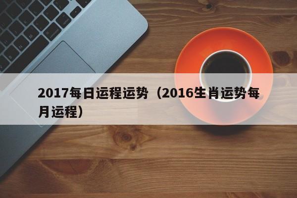 2017每日运程运势（2016生肖运势每月运程）