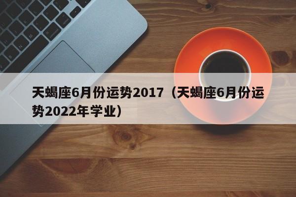 天蝎座6月份运势2017（天蝎座6月份运势2022年学业）