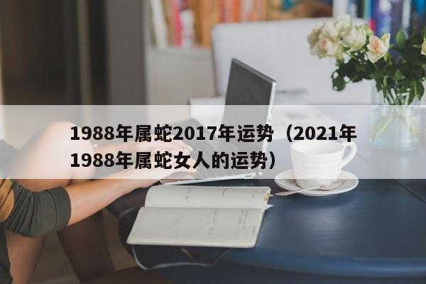 1988年属蛇2017年运势（2021年1988年属蛇女人的运势）