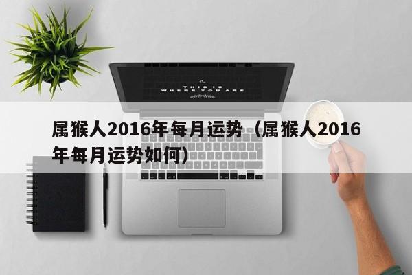 属猴人2016年每月运势（属猴人2016年每月运势如何）