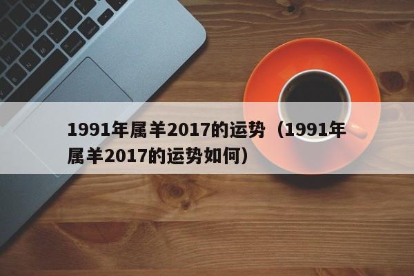 1991年属羊2017的运势（1991年属羊2017的运势如何）