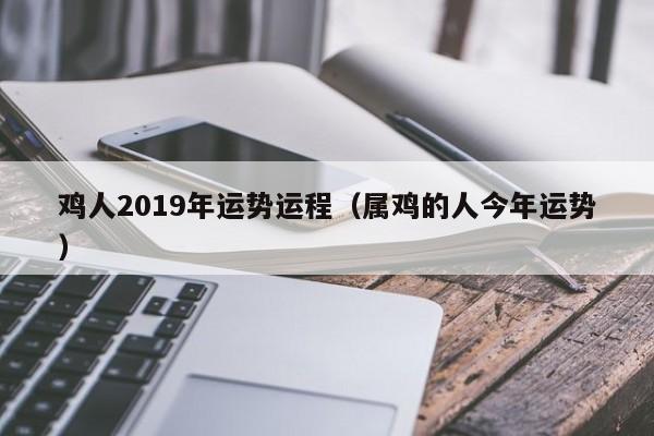 鸡人2019年运势运程（属鸡的人今年运势）