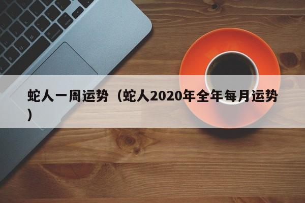 蛇人一周运势（蛇人2020年全年每月运势）