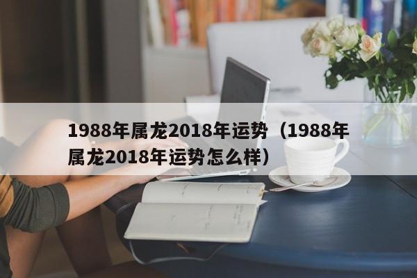 1988年属龙2018年运势（1988年属龙2018年运势怎么样）