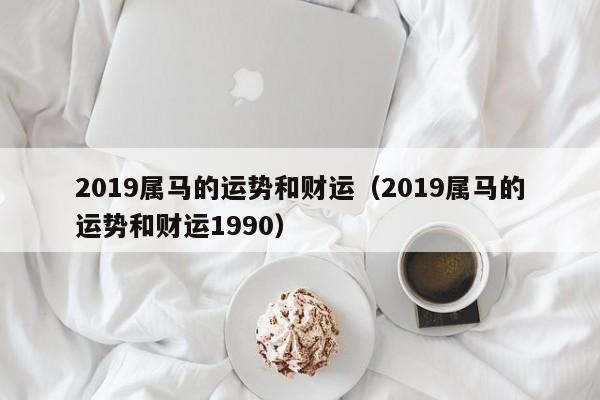 2019属马的运势和财运（2019属马的运势和财运1990）