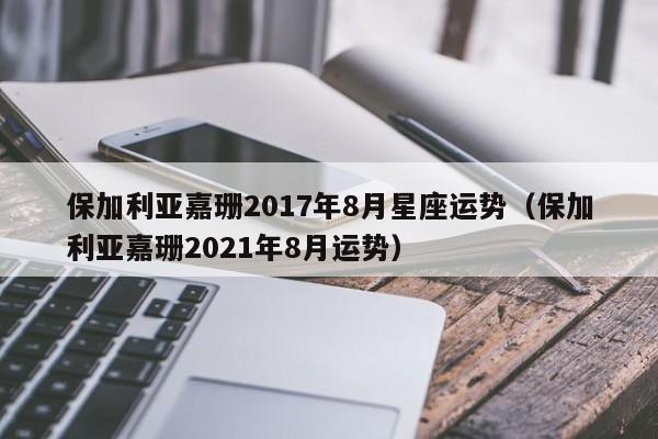 保加利亚嘉珊2017年8月星座运势（保加利亚嘉珊2021年8月运势）