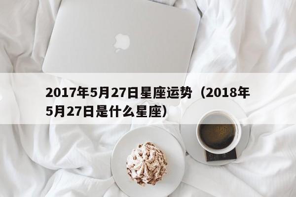 2017年5月27日星座运势（2018年5月27日是什么星座）