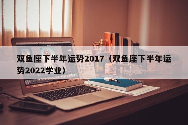 双鱼座下半年运势2017（双鱼座下半年运势2022学业）