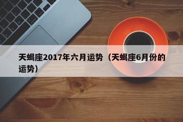 天蝎座2017年六月运势（天蝎座6月份的运势）