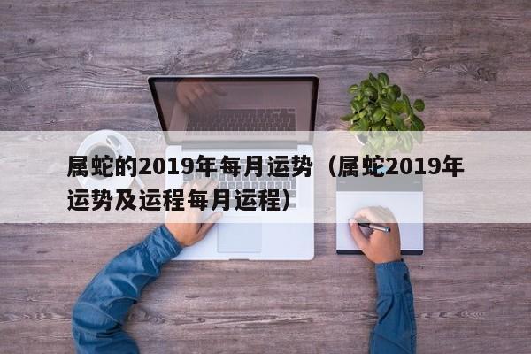 属蛇的2019年每月运势（属蛇2019年运势及运程每月运程）