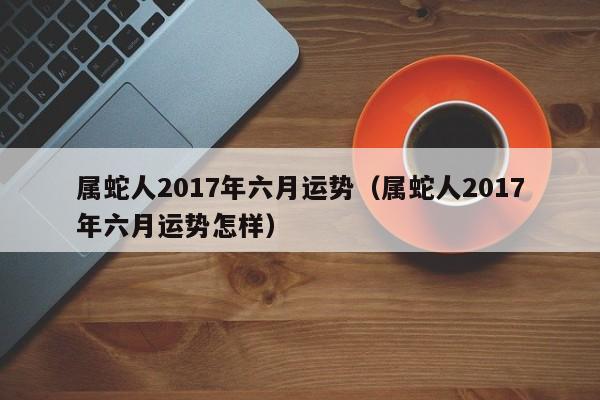 属蛇人2017年六月运势（属蛇人2017年六月运势怎样）