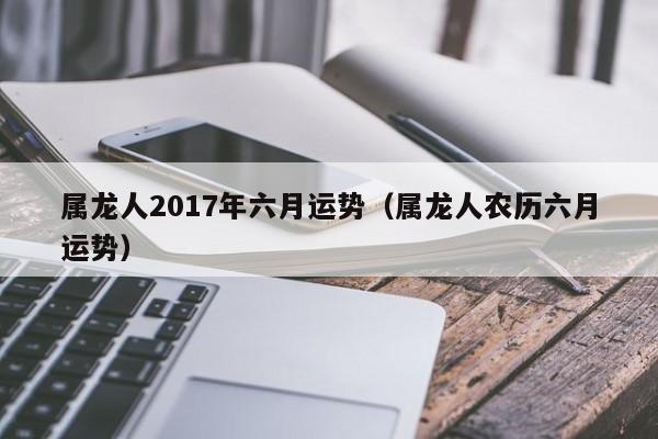 属龙人2017年六月运势（属龙人农历六月运势）