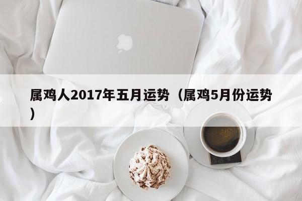 属鸡人2017年五月运势（属鸡5月份运势）