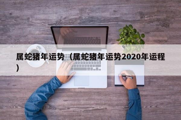 属蛇猪年运势（属蛇猪年运势2020年运程）