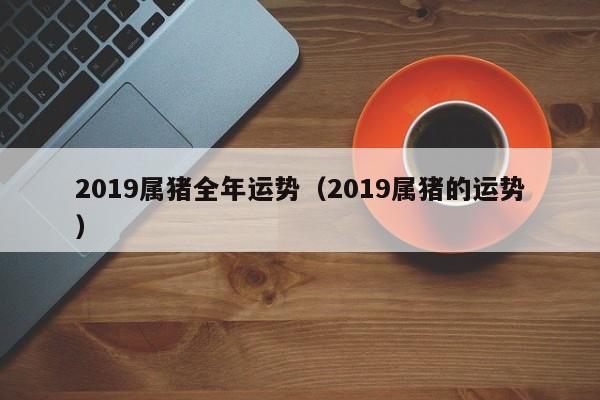 2019属猪全年运势（2019属猪的运势）