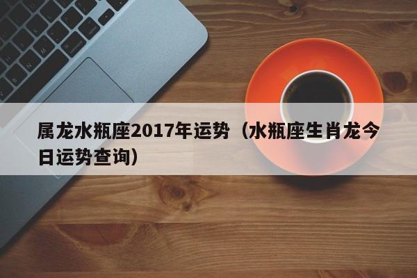 属龙水瓶座2017年运势（水瓶座生肖龙今日运势查询）