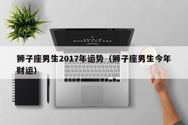 狮子座男生2017年运势（狮子座男生今年财运）