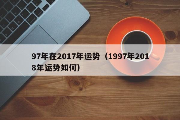 97年在2017年运势（1997年2018年运势如何）