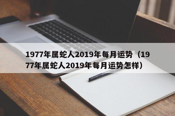 1977年属蛇人2019年每月运势（1977年属蛇人2019年每月运势怎样）