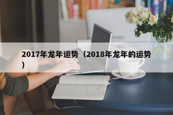 2017年龙年运势（2018年龙年的运势）