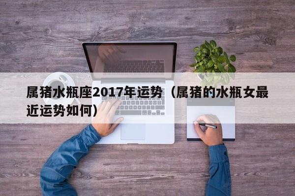 属猪水瓶座2017年运势（属猪的水瓶女最近运势如何）