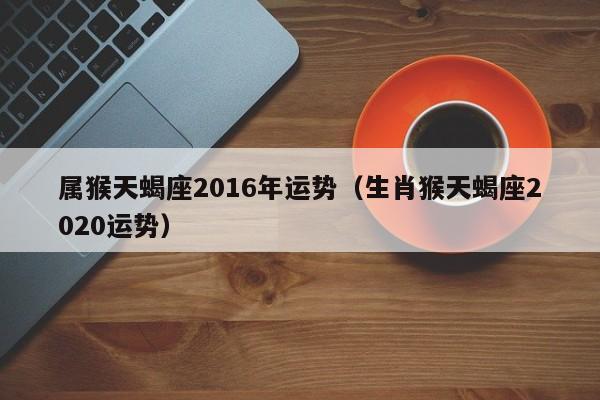 属猴天蝎座2016年运势（生肖猴天蝎座2020运势）