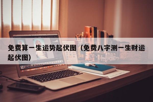 免费算一生运势起伏图（免费八字测一生财运起伏图）