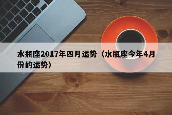 水瓶座2017年四月运势（水瓶座今年4月份的运势）