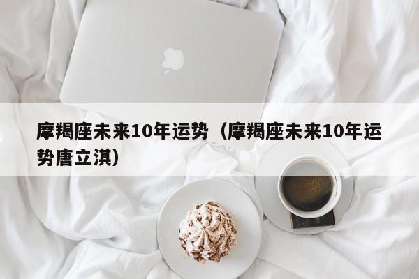 摩羯座未来10年运势（摩羯座未来10年运势唐立淇）