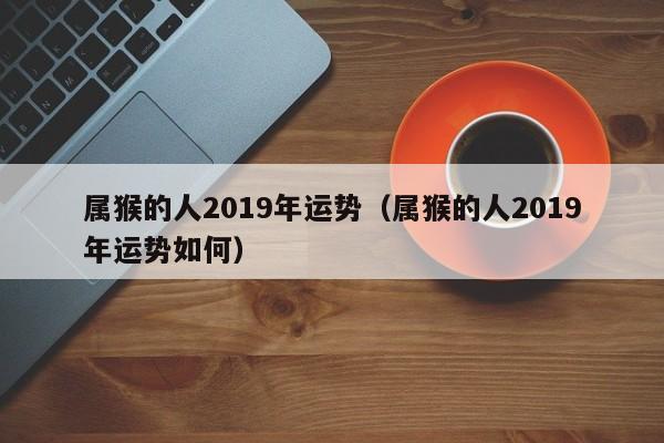 属猴的人2019年运势（属猴的人2019年运势如何）