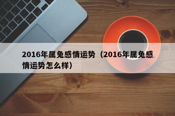 2016年属兔感情运势（2016年属兔感情运势怎么样）