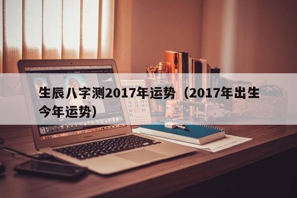 生辰八字测2017年运势（2017年出生今年运势）