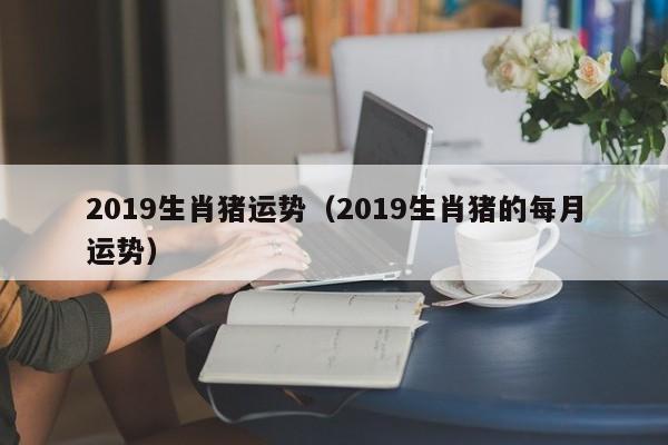 2019生肖猪运势（2019生肖猪的每月运势）