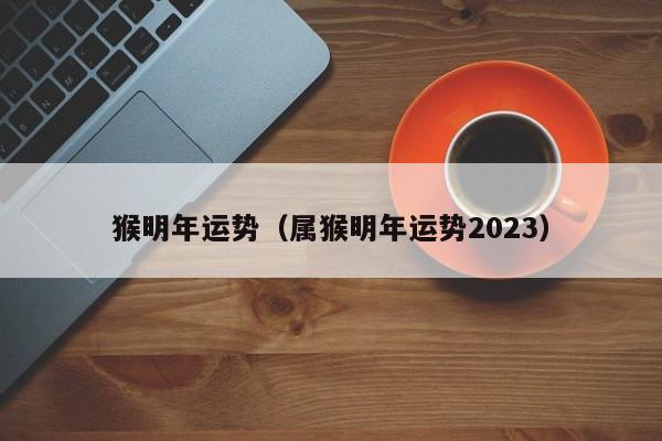 猴明年运势（属猴明年运势2023）