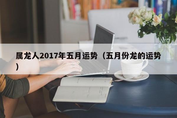 属龙人2017年五月运势（五月份龙的运势）