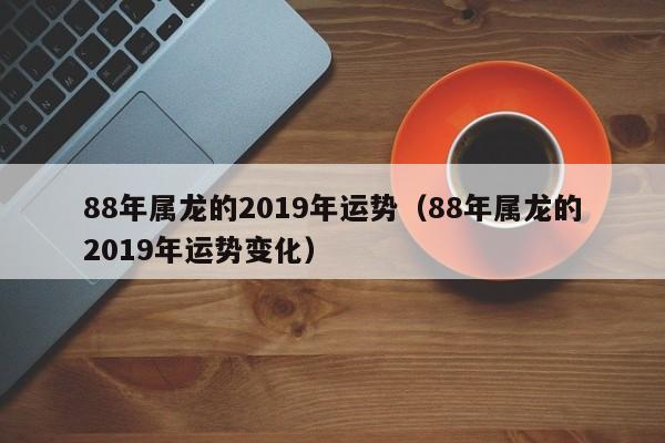 88年属龙的2019年运势（88年属龙的2019年运势变化）