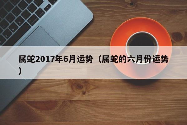 属蛇2017年6月运势（属蛇的六月份运势）