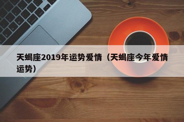 天蝎座2019年运势爱情（天蝎座今年爱情运势）