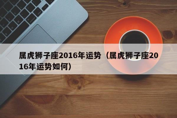 属虎狮子座2016年运势（属虎狮子座2016年运势如何）