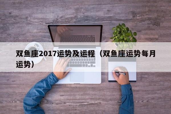 双鱼座2017运势及运程（双鱼座运势每月运势）