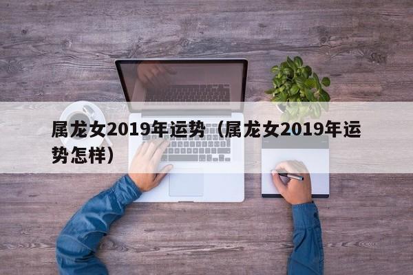 属龙女2019年运势（属龙女2019年运势怎样）