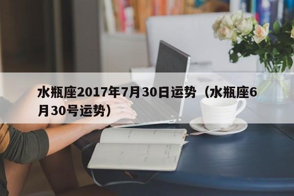 水瓶座2017年7月30日运势（水瓶座6月30号运势）