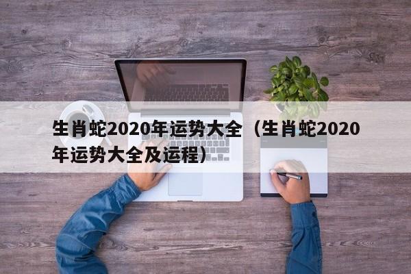 生肖蛇2020年运势大全（生肖蛇2020年运势大全及运程）