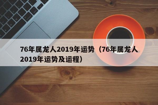 76年属龙人2019年运势（76年属龙人2019年运势及运程）